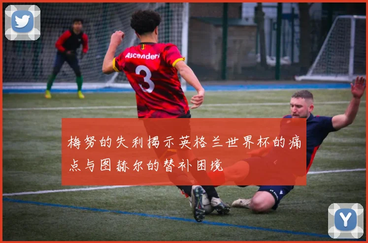 梅努的失利揭示英格兰世界杯的痛点与图赫尔的替补困境
