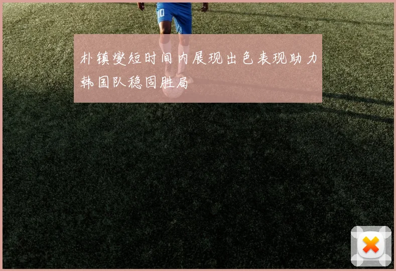 朴镇燮短时间内展现出色表现助力韩国队稳固胜局