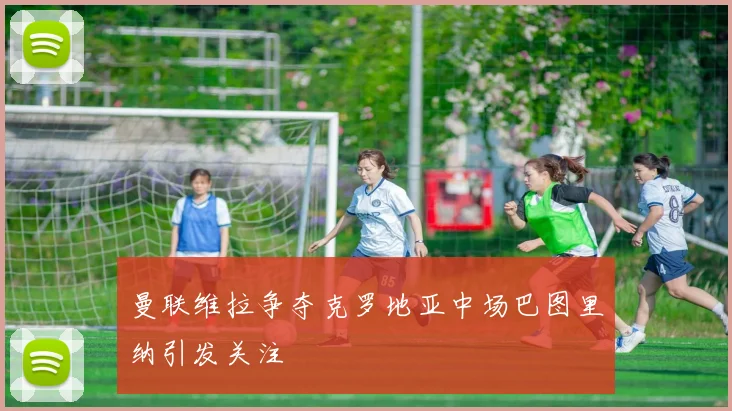 曼联维拉争夺克罗地亚中场巴图里纳引发关注