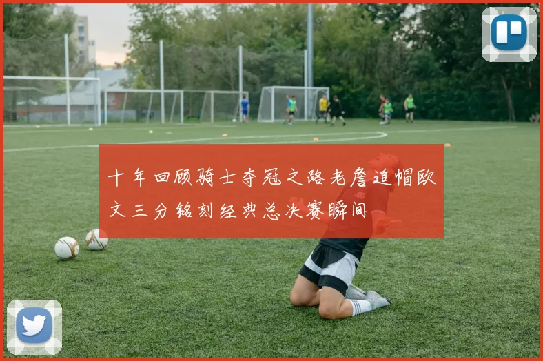 十年回顾骑士夺冠之路老詹追帽欧文三分铭刻经典总决赛瞬间
