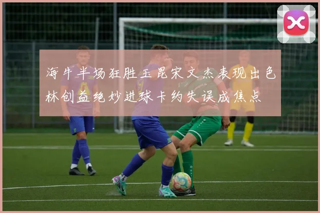 海牛半场狂胜玉昆宋文杰表现出色林创益绝妙进球卡约失误成焦点