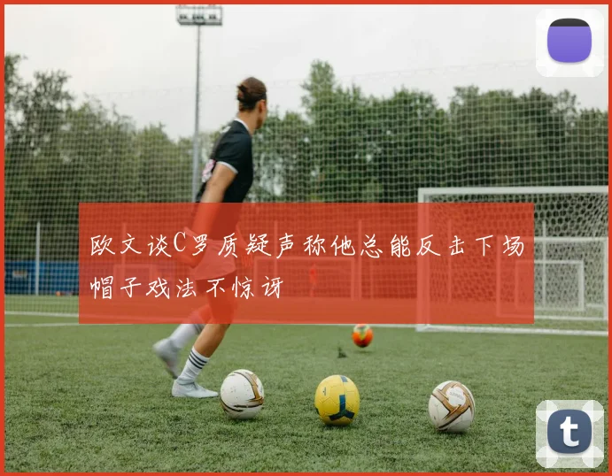 欧文谈C罗质疑声称他总能反击下场帽子戏法不惊讶