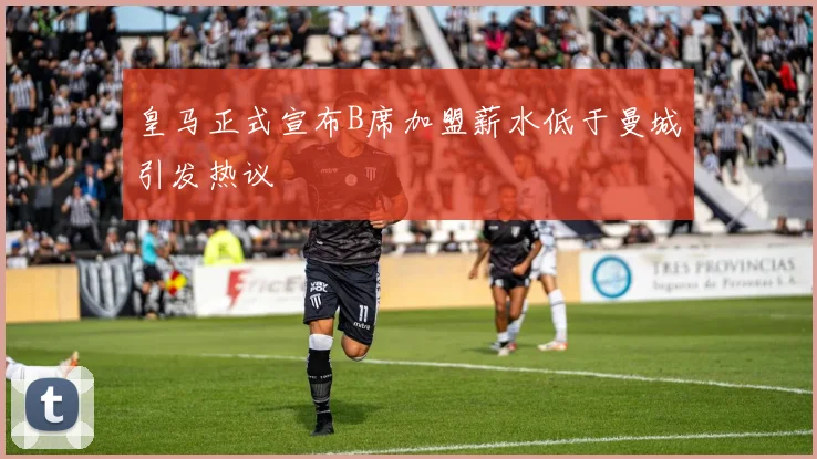 皇马正式宣布B席加盟薪水低于曼城引发热议