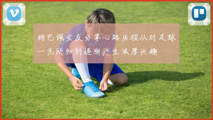 姆巴佩女友分享心路历程从对足球一无所知到逐渐产生浓厚兴趣