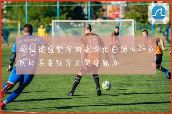 海伍德盛赞布朗表现出色场均29分同时具备防守东契奇能力
