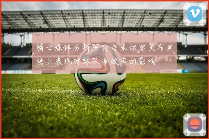 骑士媒体分析阿伦与米切尔莫布里场上表现对球队净效率的影响