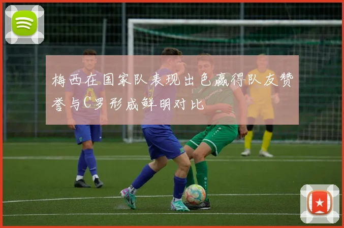 梅西在国家队表现出色赢得队友赞誉与C罗形成鲜明对比